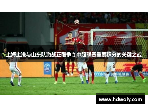 上海上港与山东队激战正酣争夺中超联赛重要积分的关键之战